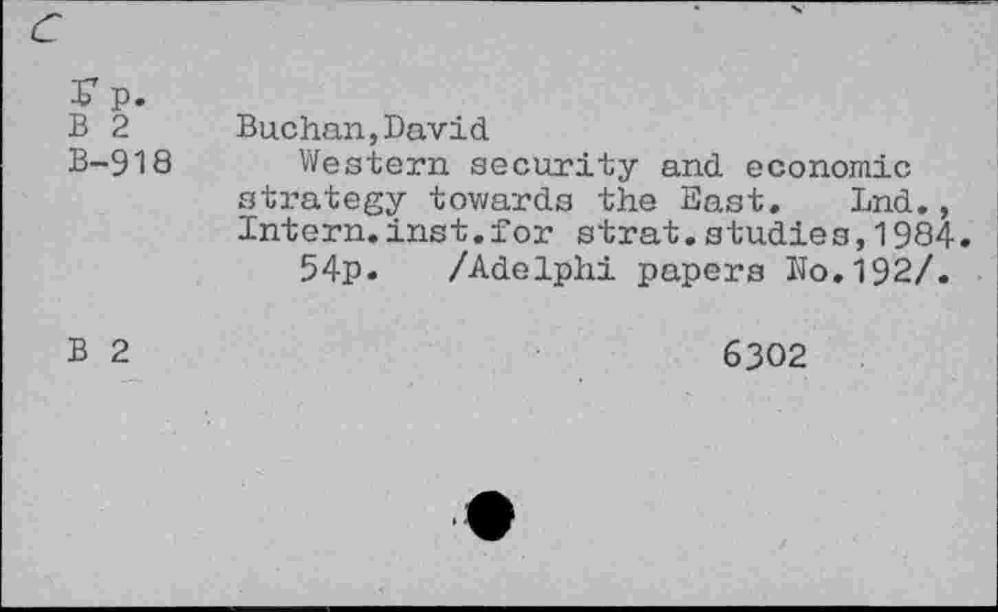 ﻿K p. B 2 B-918	Buchan,David Western security and economic strategy towards the East. Lnd., Intern.inst.for strat.studies,1984 54p. /Adelphi papers No.192/.
B 2	6302